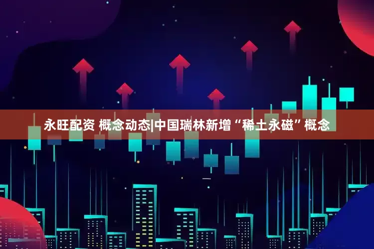 永旺配资 概念动态|中国瑞林新增“稀土永磁”概念