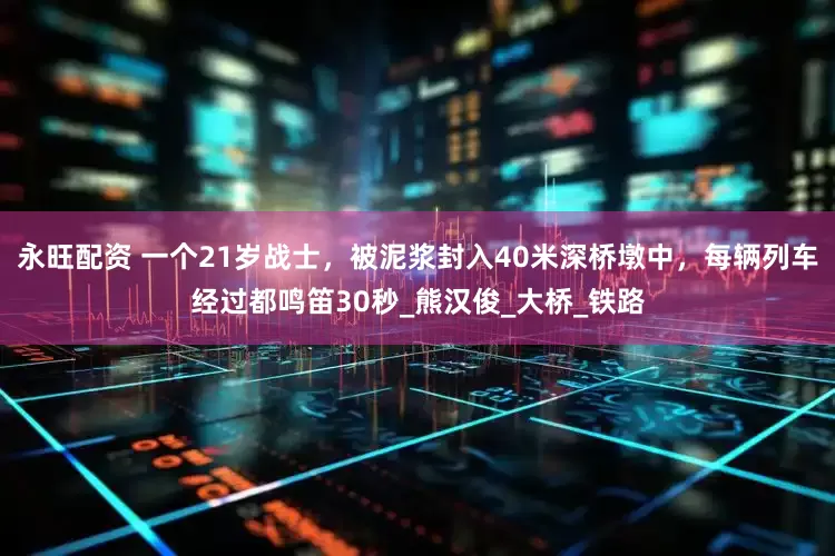 永旺配资 一个21岁战士，被泥浆封入40米深桥墩中，每辆列车经过都鸣笛30秒_熊汉俊_大桥_铁路
