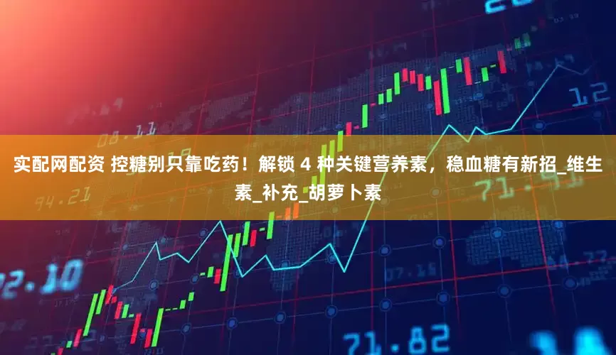 实配网配资 控糖别只靠吃药！解锁 4 种关键营养素，稳血糖有新招_维生素_补充_胡萝卜素