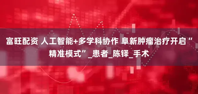 富旺配资 人工智能+多学科协作 阜新肿瘤治疗开启“精准模式”_患者_陈铎_手术