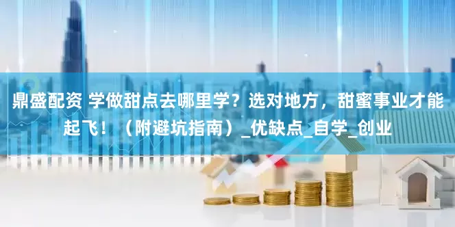 鼎盛配资 学做甜点去哪里学？选对地方，甜蜜事业才能起飞！（附避坑指南）_优缺点_自学_创业