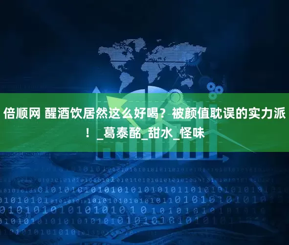 倍顺网 醒酒饮居然这么好喝？被颜值耽误的实力派！_葛泰酩_甜水_怪味