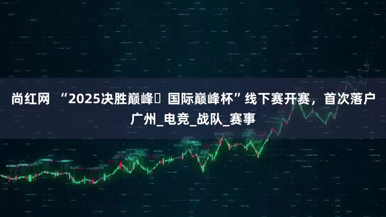 尚红网  “2025决胜巅峰・国际巅峰杯”线下赛开赛，首次落户广州_电竞_战队_赛事