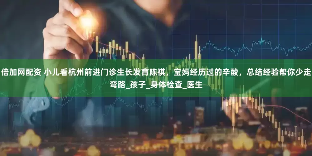 倍加网配资 小儿看杭州前进门诊生长发育陈祺，宝妈经历过的辛酸，总结经验帮你少走弯路_孩子_身体检查_医生