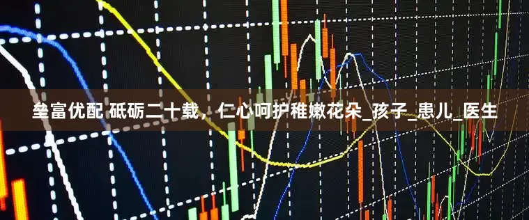 垒富优配 砥砺二十载，仁心呵护稚嫩花朵_孩子_患儿_医生