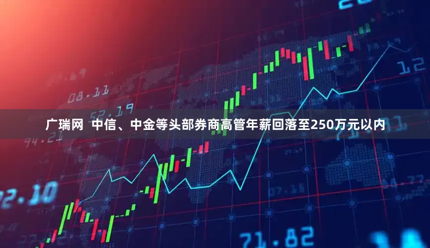 广瑞网  中信、中金等头部券商高管年薪回落至250万元以内