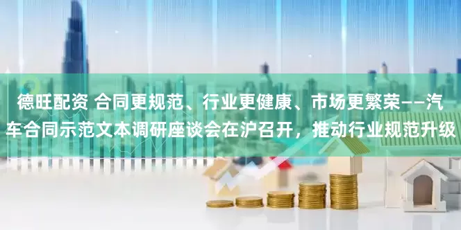 德旺配资 合同更规范、行业更健康、市场更繁荣——汽车合同示范文本调研座谈会在沪召开，推动行业规范升级