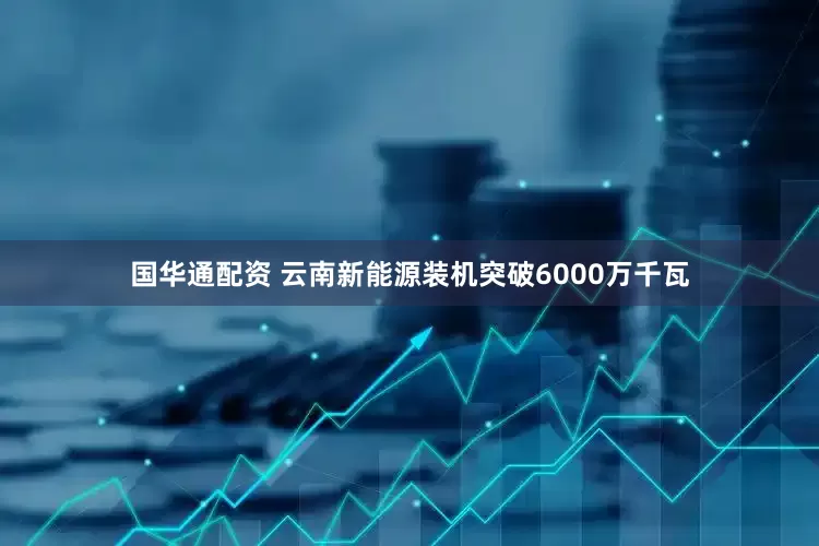 国华通配资 云南新能源装机突破6000万千瓦