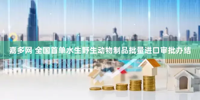嘉多网 全国首单水生野生动物制品批量进口审批办结