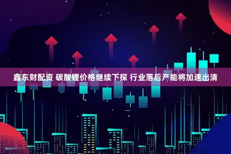 鑫东财配资 碳酸锂价格继续下探 行业落后产能将加速出清