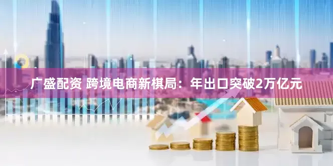 广盛配资 跨境电商新棋局：年出口突破2万亿元