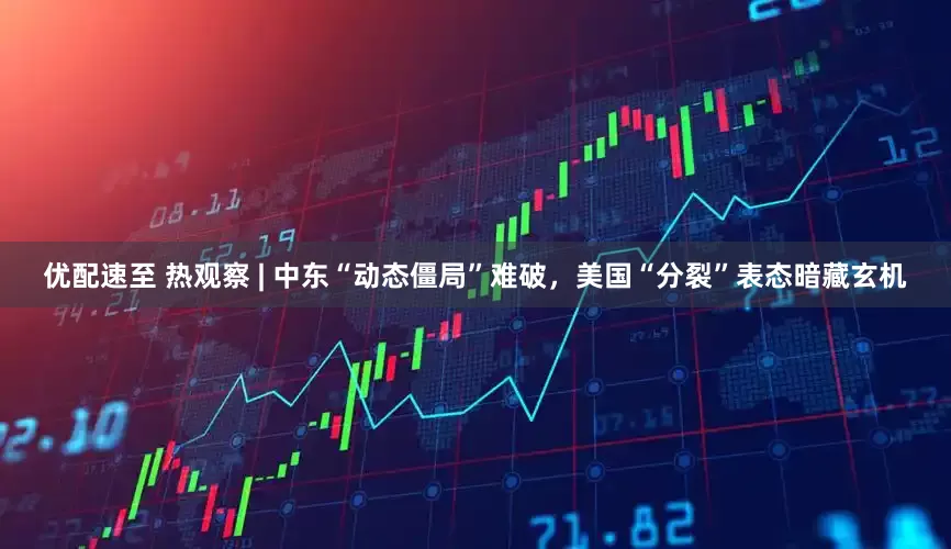 优配速至 热观察 | 中东“动态僵局”难破，美国“分裂”表态暗藏玄机