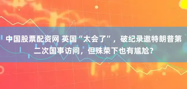 中国股票配资网 英国“太会了”，破纪录邀特朗普第二次国事访问，但殊荣下也有尴尬？