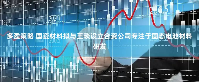 多盈策略 国瓷材料拟与王琰设立合资公司专注于固态电池材料研发
