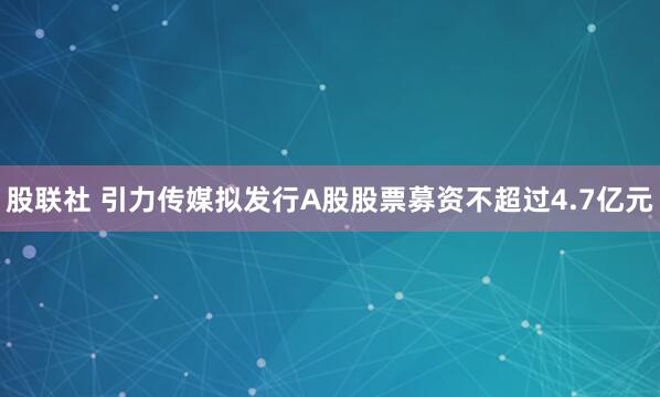 股联社 引力传媒拟发行A股股票募资不超过4.7亿元