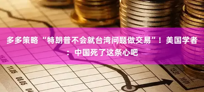 多多策略 “特朗普不会就台湾问题做交易”！美国学者：中国死了这条心吧