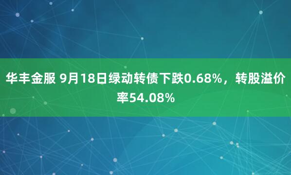 华丰金服 9月18日绿动转债下跌0.68%，转股溢价率54.08%