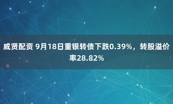威贤配资 9月18日重银转债下跌0.39%，转股溢价率28.82%