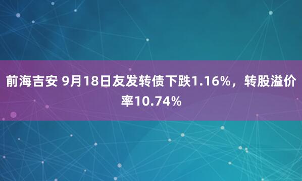 前海吉安 9月18日友发转债下跌1.16%，转股溢价率10.74%