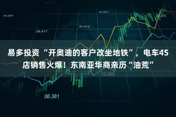 易多投资 “开奥迪的客户改坐地铁”，电车4S店销售火爆！东南亚华商亲历“油荒”