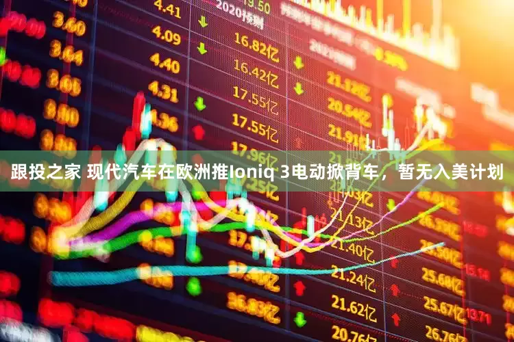 跟投之家 现代汽车在欧洲推Ioniq 3电动掀背车，暂无入美计划