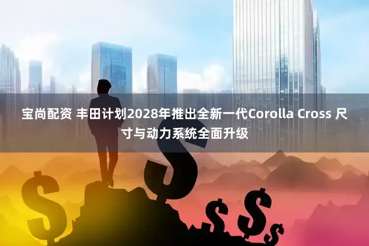 宝尚配资 丰田计划2028年推出全新一代Corolla Cross 尺寸与动力系统全面升级