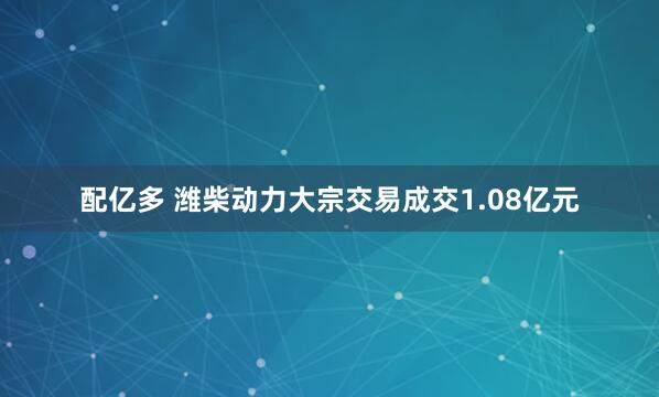 配亿多 潍柴动力大宗交易成交1.08亿元