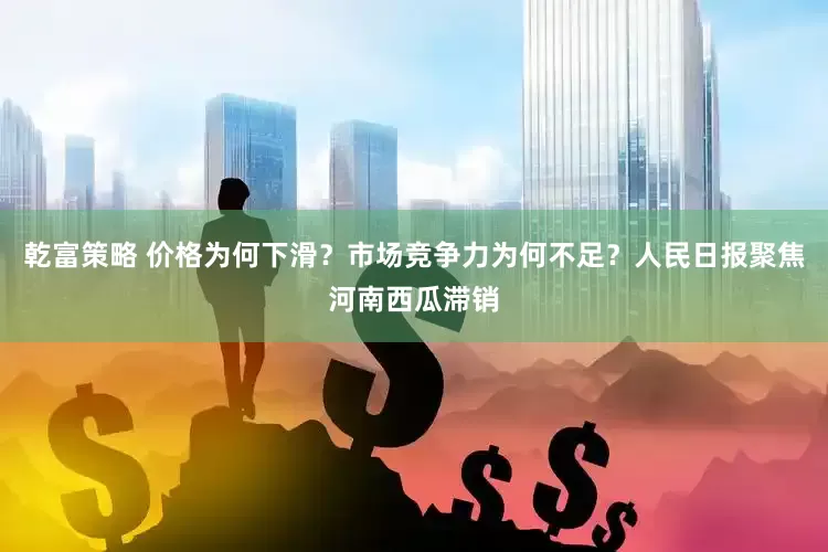 乾富策略 价格为何下滑？市场竞争力为何不足？人民日报聚焦河南西瓜滞销