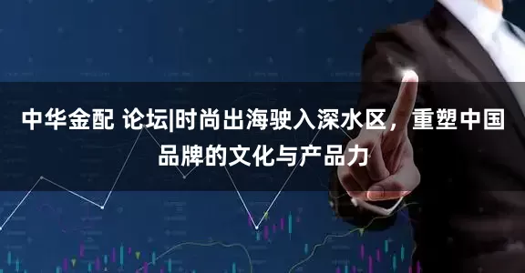 中华金配 论坛|时尚出海驶入深水区，重塑中国品牌的文化与产品力
