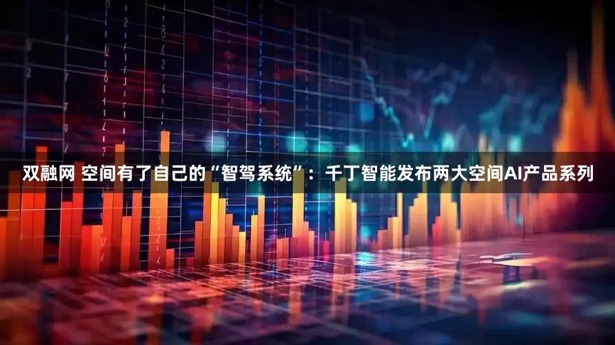 双融网 空间有了自己的“智驾系统”：千丁智能发布两大空间AI产品系列